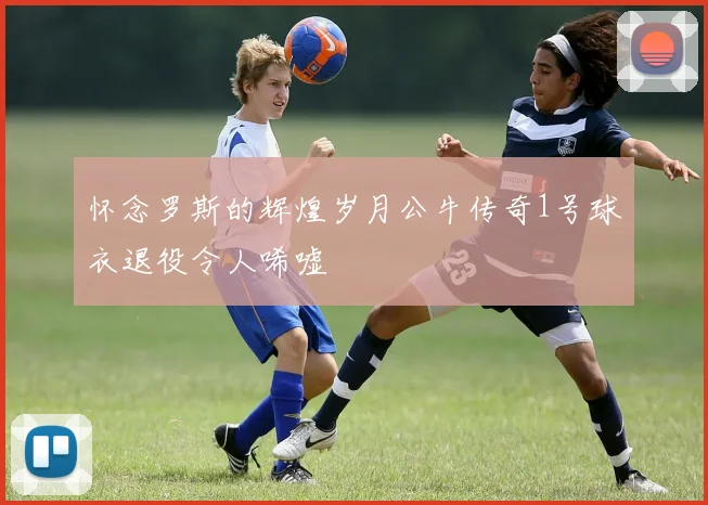 怀念罗斯的辉煌岁月公牛传奇1号球衣退役令人唏嘘