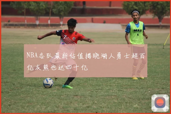 NBA各队最新估值揭晓湖人勇士超百亿灰熊也达四十亿