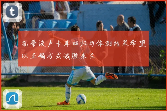孔蒂谈卢卡库回归与体测结果希望以正确方式战胜米兰