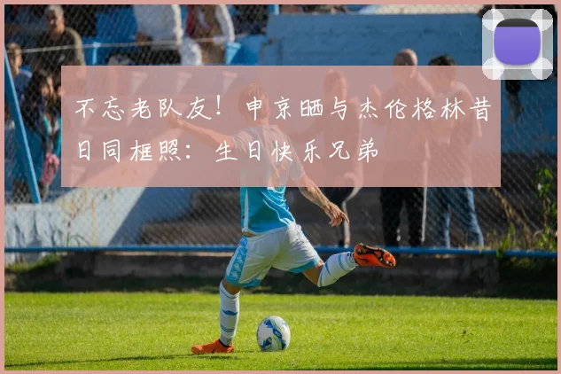 不忘老队友！申京晒与杰伦格林昔日同框照：生日快乐兄弟