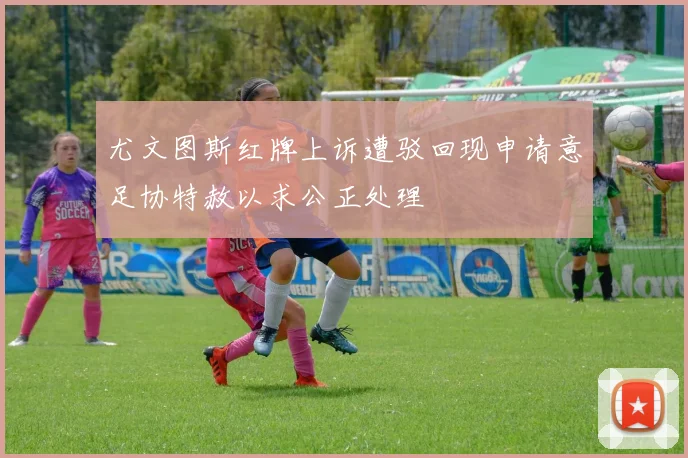 尤文图斯红牌上诉遭驳回现申请意足协特赦以求公正处理
