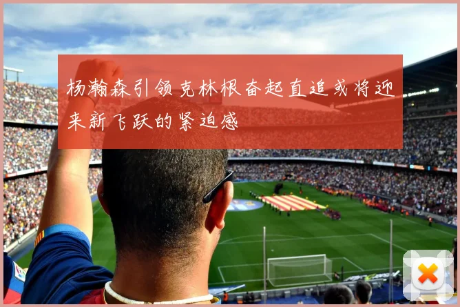 杨瀚森引领克林根奋起直追或将迎来新飞跃的紧迫感