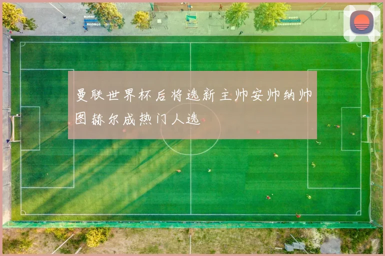 曼联世界杯后将选新主帅安帅纳帅图赫尔成热门人选