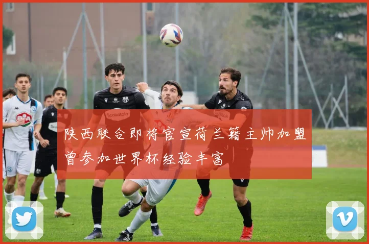 陕西联合即将官宣荷兰籍主帅加盟曾参加世界杯经验丰富