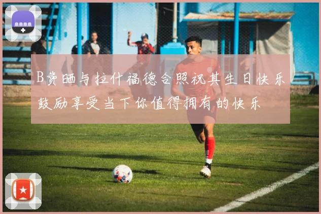 B费晒与拉什福德合照祝其生日快乐鼓励享受当下你值得拥有的快乐