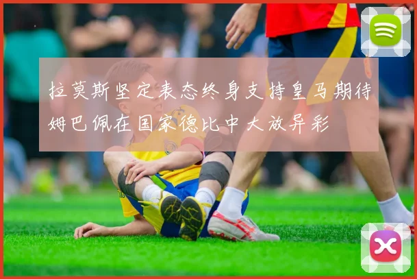 拉莫斯坚定表态终身支持皇马期待姆巴佩在国家德比中大放异彩