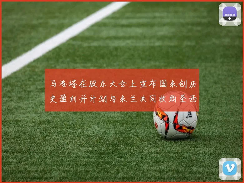 马洛塔在股东大会上宣布国米创历史盈利并计划与米兰共同收购圣西罗