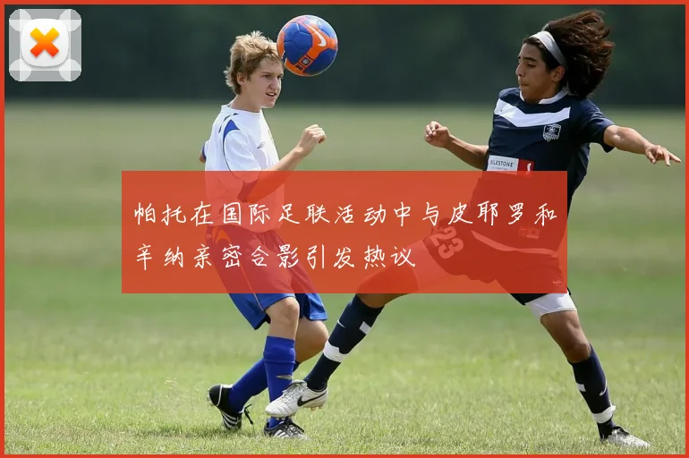 帕托在国际足联活动中与皮耶罗和辛纳亲密合影引发热议