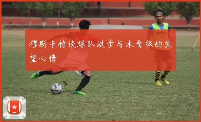 穆斯卡特谈球队进步与未晋级的失望心情