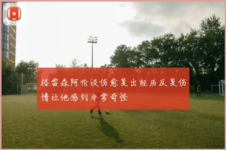 格雷森阿伦谈伤愈复出经历反复伤情让他感到非常奇怪