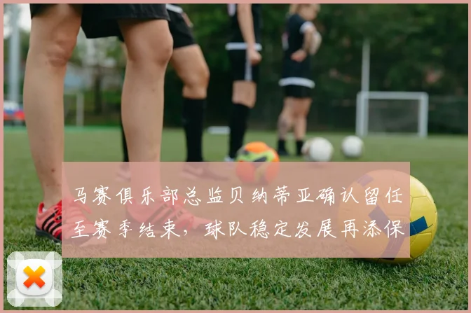 马赛俱乐部总监贝纳蒂亚确认留任至赛季结束，球队稳定发展再添保障