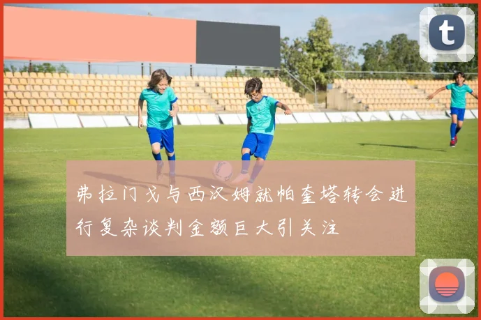 弗拉门戈与西汉姆就帕奎塔转会进行复杂谈判金额巨大引关注