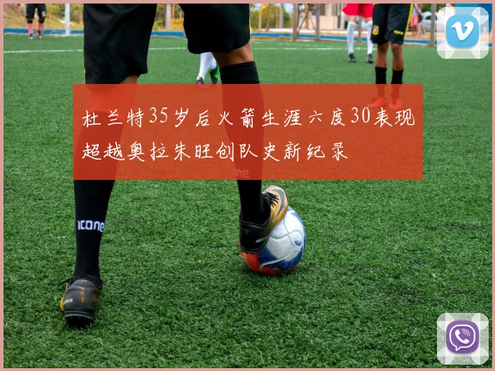 杜兰特35岁后火箭生涯六度30表现超越奥拉朱旺创队史新纪录