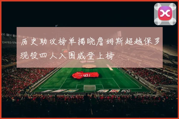 历史助攻榜单揭晓詹姆斯超越保罗现役四人入围威登上榜
