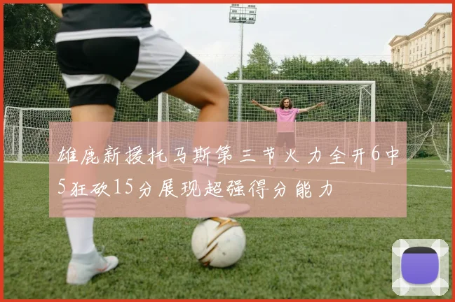 雄鹿新援托马斯第三节火力全开6中5狂砍15分展现超强得分能力