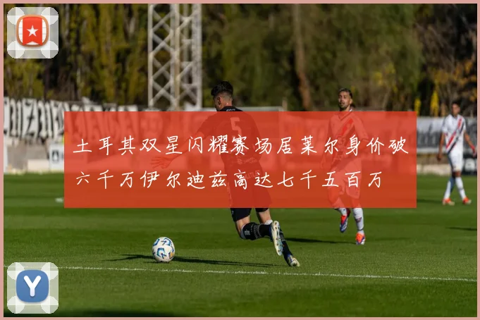 土耳其双星闪耀赛场居莱尔身价破六千万伊尔迪兹高达七千五百万