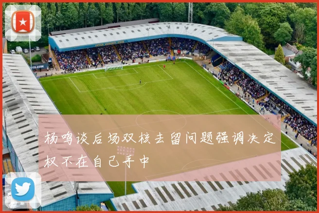 杨鸣谈后场双核去留问题强调决定权不在自己手中