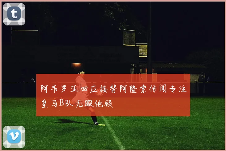 阿韦罗亚回应接替阿隆索传闻专注皇马B队无暇他顾