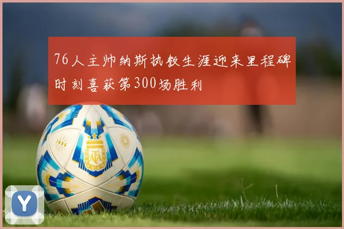 76人主帅纳斯执教生涯迎来里程碑时刻喜获第300场胜利