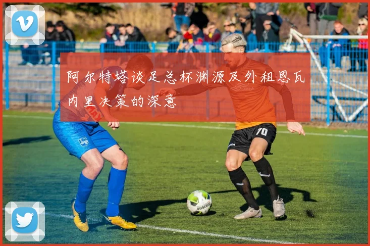阿尔特塔谈足总杯渊源及外租恩瓦内里决策的深意