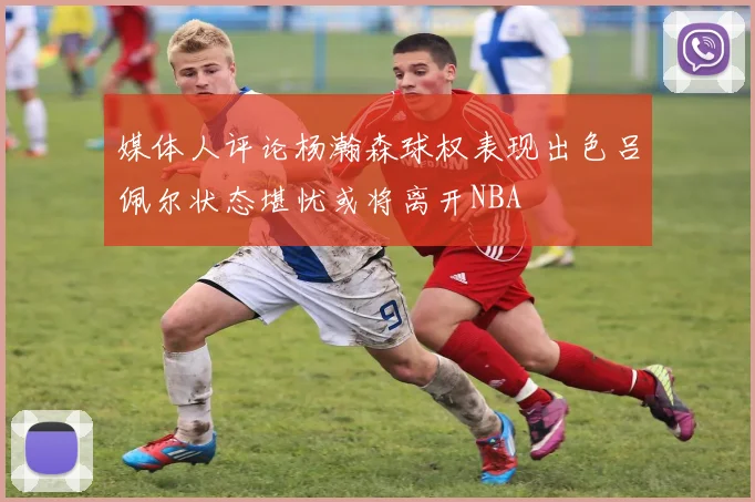 媒体人评论杨瀚森球权表现出色吕佩尔状态堪忧或将离开NBA